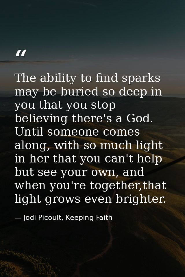 The ability to find sparks may be buried so deep in you that you stop believing there's a God. Until someone comes along — Jodi Picoult, Keeping Faith