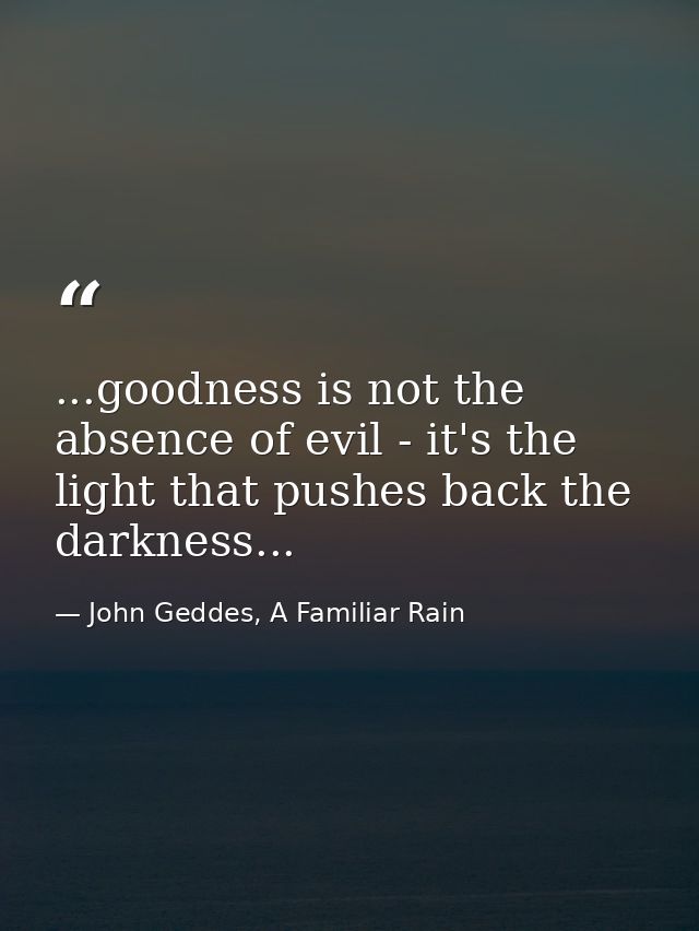 ...goodness is not the absence of evil - it's the light that pushes back the darkness... — John Geddes, A Familiar Rain