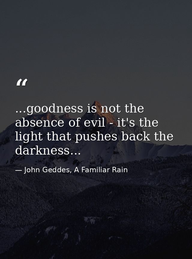 ...goodness is not the absence of evil - it's the light that pushes back the darkness... — John Geddes, A Familiar Rain