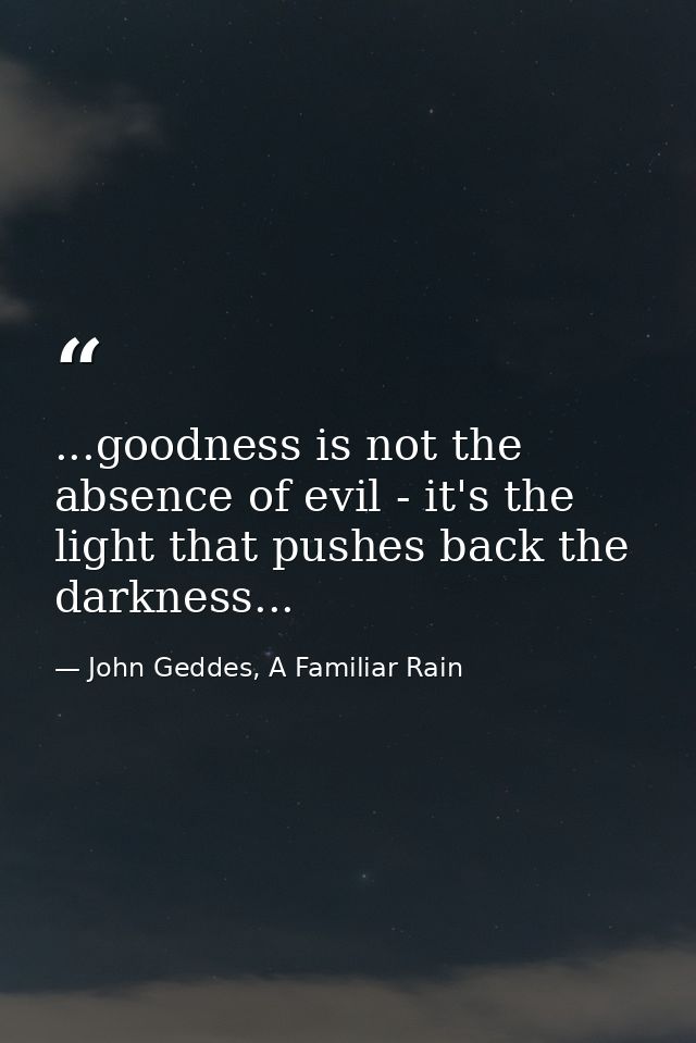 ...goodness is not the absence of evil - it's the light that pushes back the darkness... — John Geddes, A Familiar Rain