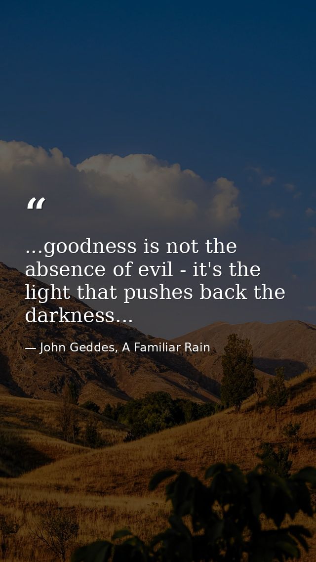...goodness is not the absence of evil - it's the light that pushes back the darkness... — John Geddes, A Familiar Rain