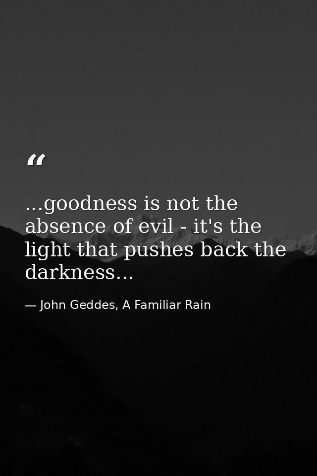 ...goodness is not the absence of evil - it's the light that pushes back the darkness... — John Geddes, A Familiar Rain
