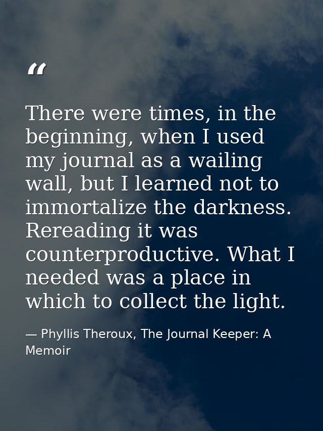 There were times, in the beginning, when I used my journal as a wailing wall, but I learned not to immortalize the darkn — Phyllis Theroux, The Journal Keeper: A Memoir
