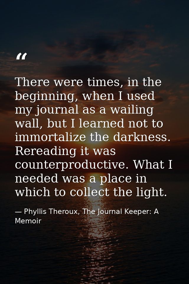 There were times, in the beginning, when I used my journal as a wailing wall, but I learned not to immortalize the darkn — Phyllis Theroux, The Journal Keeper: A Memoir