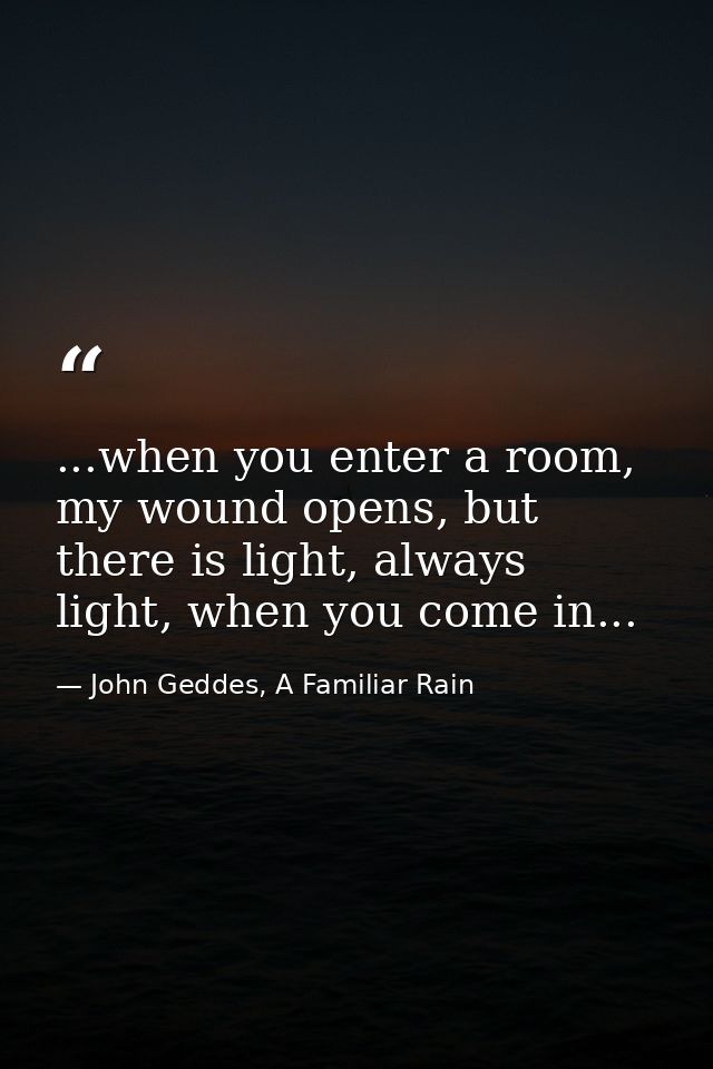 ...when you enter a room, my wound opens, but there is light, always light, when you come in... — John Geddes, A Familiar Rain