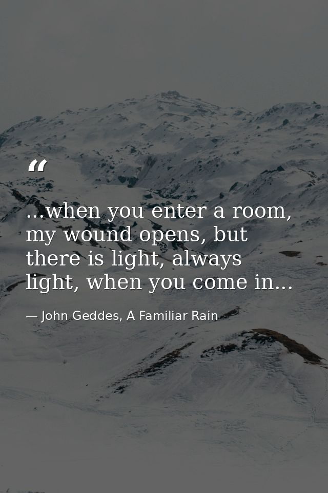 ...when you enter a room, my wound opens, but there is light, always light, when you come in... — John Geddes, A Familiar Rain