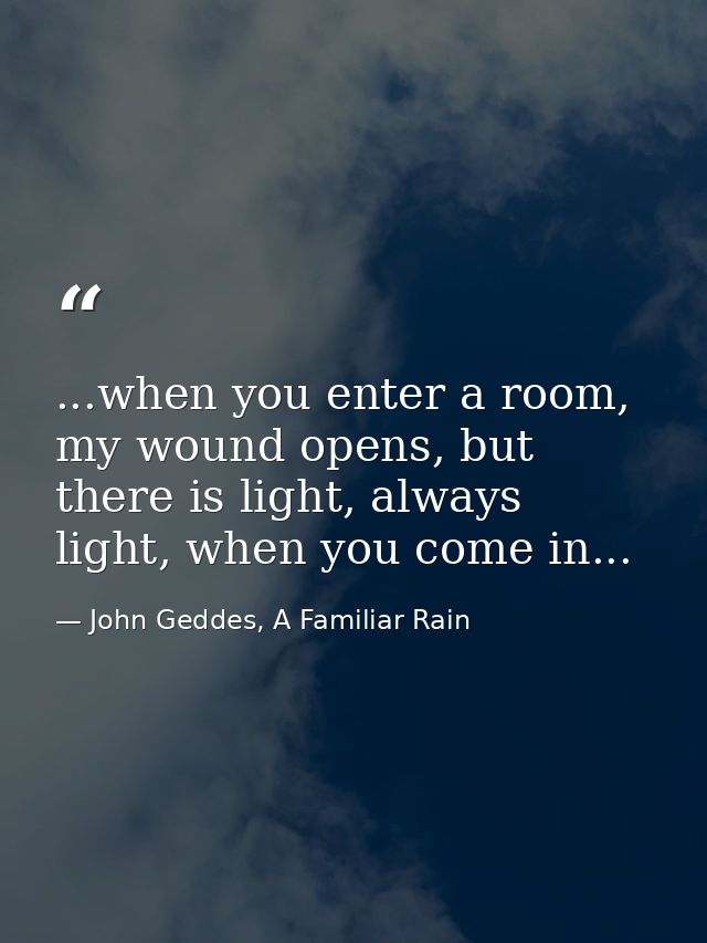 ...when you enter a room, my wound opens, but there is light, always light, when you come in... — John Geddes, A Familiar Rain
