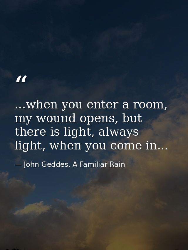 ...when you enter a room, my wound opens, but there is light, always light, when you come in... — John Geddes, A Familiar Rain