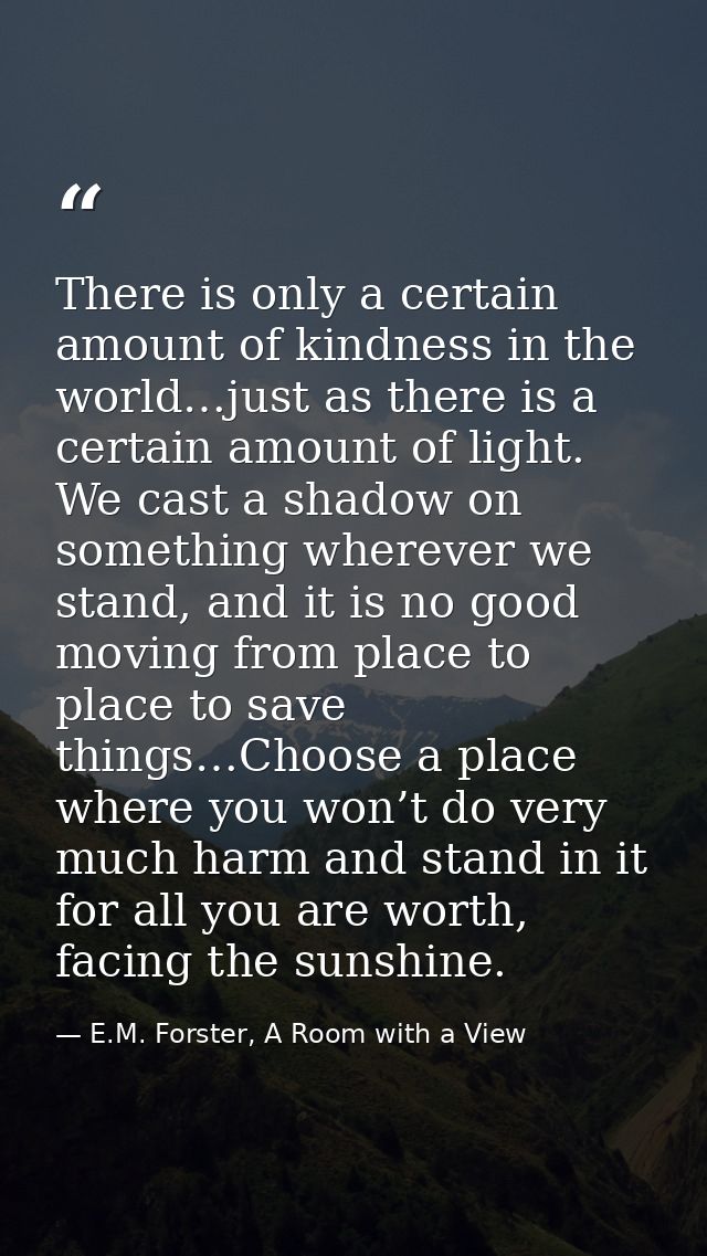 There is only a certain amount of kindness in the world…just as there is a certain amount of light. We cast a shadow on  — E.M. Forster, A Room with a View