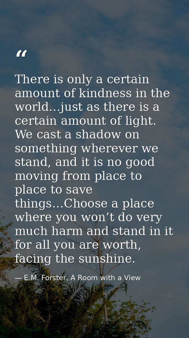 There is only a certain amount of kindness in the world…just as there is a certain amount of light. We cast a shadow on  — E.M. Forster, A Room with a View