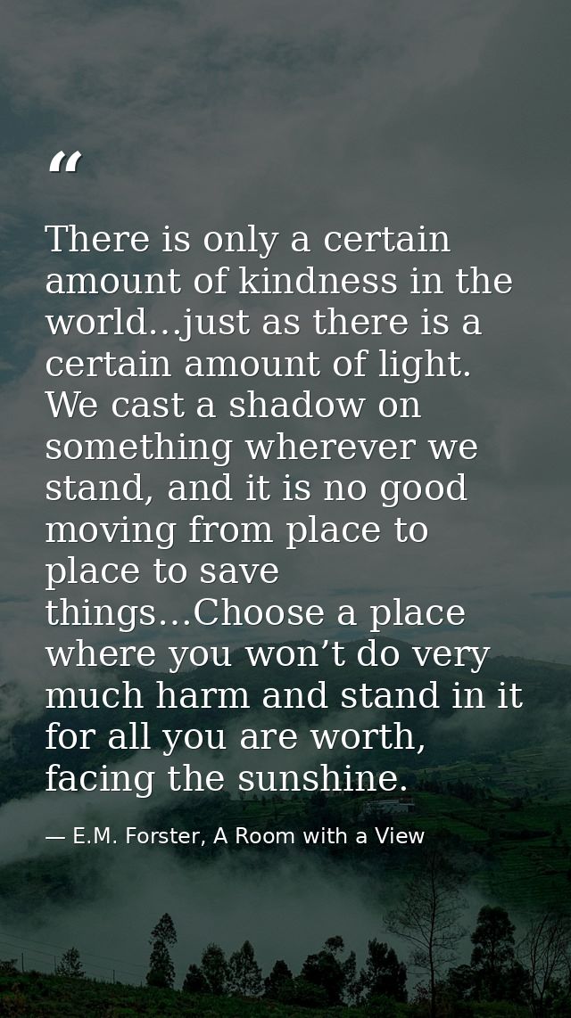 There is only a certain amount of kindness in the world…just as there is a certain amount of light. We cast a shadow on  — E.M. Forster, A Room with a View