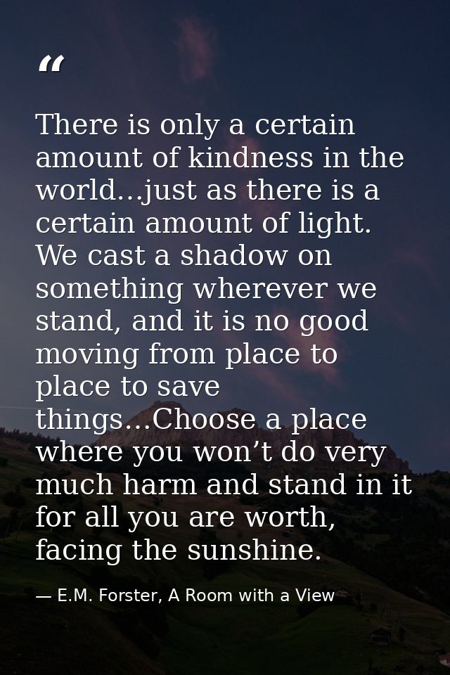 There is only a certain amount of kindness in the world…just as there is a certain amount of light. We cast a shadow on  — E.M. Forster, A Room with a View
