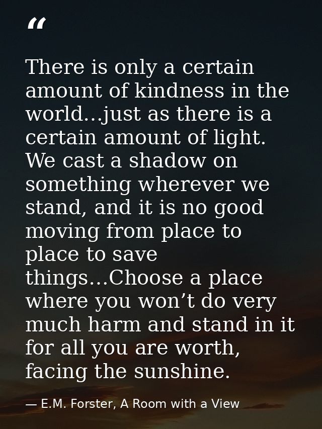There is only a certain amount of kindness in the world…just as there is a certain amount of light. We cast a shadow on  — E.M. Forster, A Room with a View