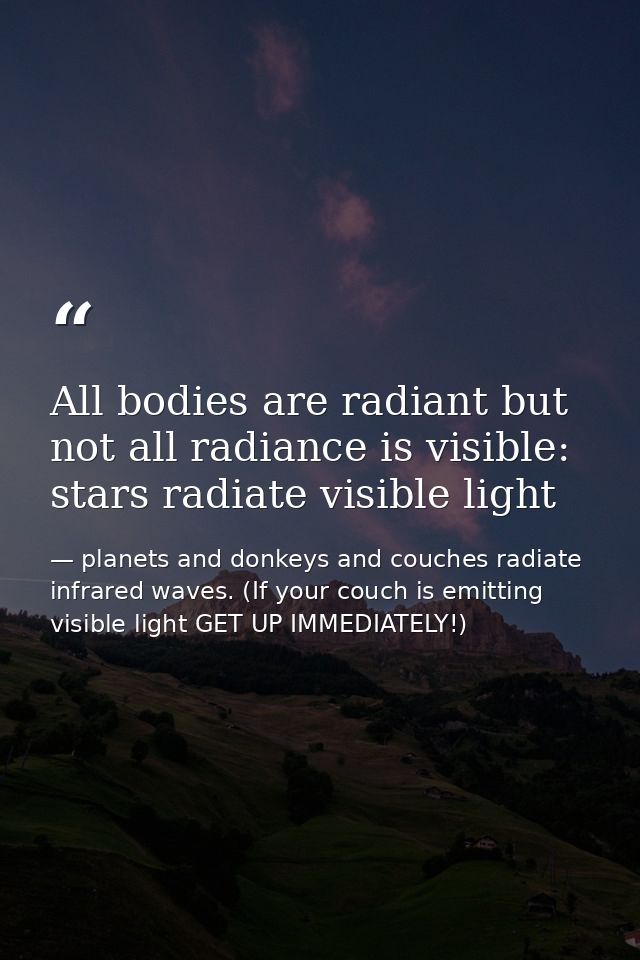 All bodies are radiant but not all radiance is visible: stars radiate visible light — planets and donkeys and couches radiate infrared waves. (If your couch is emitting visible light GET UP IMMEDIATELY!)