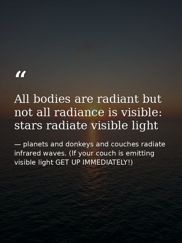 All bodies are radiant but not all radiance is visible: stars radiate visible light — planets and donkeys and couches radiate infrared waves. (If your couch is emitting visible light GET UP IMMEDIATELY!)