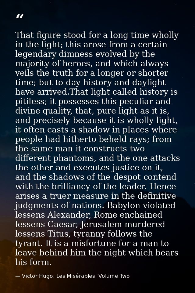 That figure stood for a long time wholly in the light; this arose from a certain legendary dimness evolved by the majori — Victor Hugo, Les Misérables: Volume Two