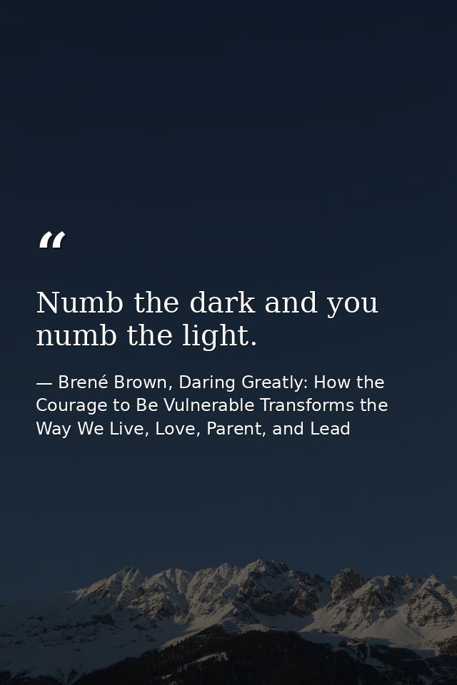 Numb the dark and you numb the light. — Brené Brown, Daring Greatly: How the Courage to Be Vulnerable Transforms the Way We Live, Love, Parent, and Lead