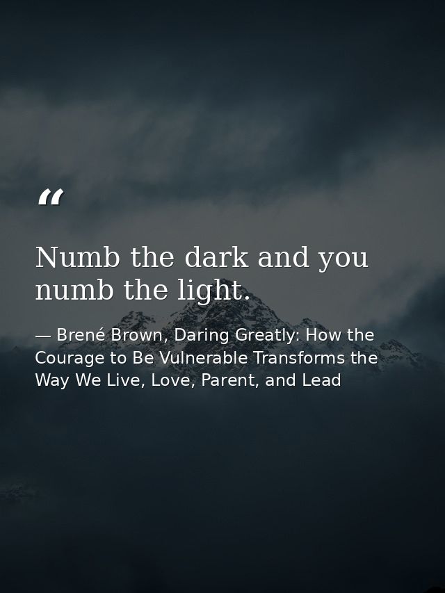 Numb the dark and you numb the light. — Brené Brown, Daring Greatly: How the Courage to Be Vulnerable Transforms the Way We Live, Love, Parent, and Lead