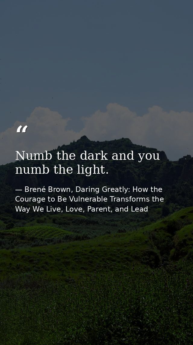 Numb the dark and you numb the light. — Brené Brown, Daring Greatly: How the Courage to Be Vulnerable Transforms the Way We Live, Love, Parent, and Lead