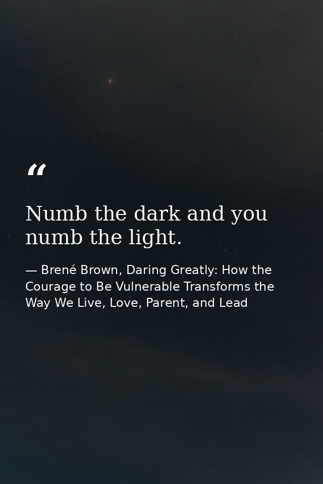 Numb the dark and you numb the light. — Brené Brown, Daring Greatly: How the Courage to Be Vulnerable Transforms the Way We Live, Love, Parent, and Lead