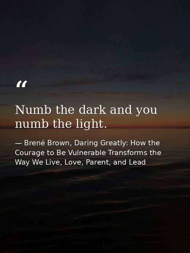 Numb the dark and you numb the light. — Brené Brown, Daring Greatly: How the Courage to Be Vulnerable Transforms the Way We Live, Love, Parent, and Lead
