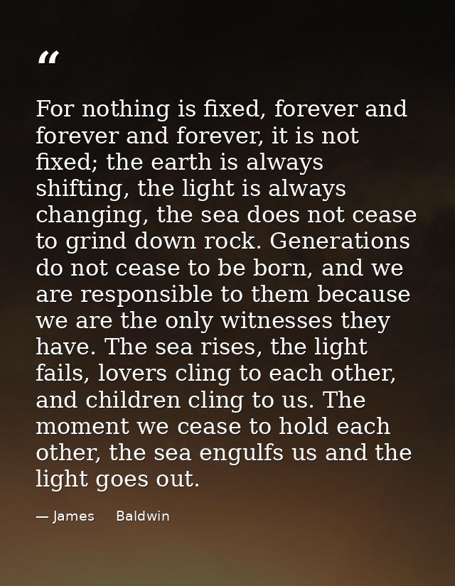 For nothing is fixed, forever and forever and forever, it is not fixed; the earth is always shifting, the light is alway — James     Baldwin
