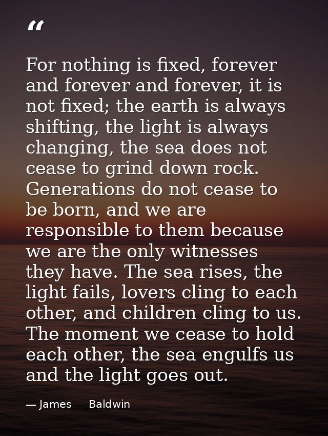 For nothing is fixed, forever and forever and forever, it is not fixed; the earth is always shifting, the light is alway — James     Baldwin