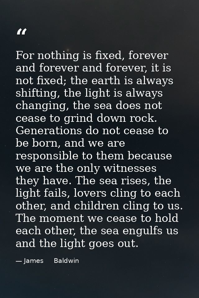 For nothing is fixed, forever and forever and forever, it is not fixed; the earth is always shifting, the light is alway — James     Baldwin