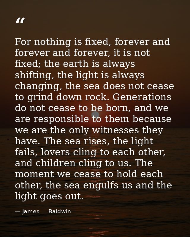 For nothing is fixed, forever and forever and forever, it is not fixed; the earth is always shifting, the light is alway — James     Baldwin