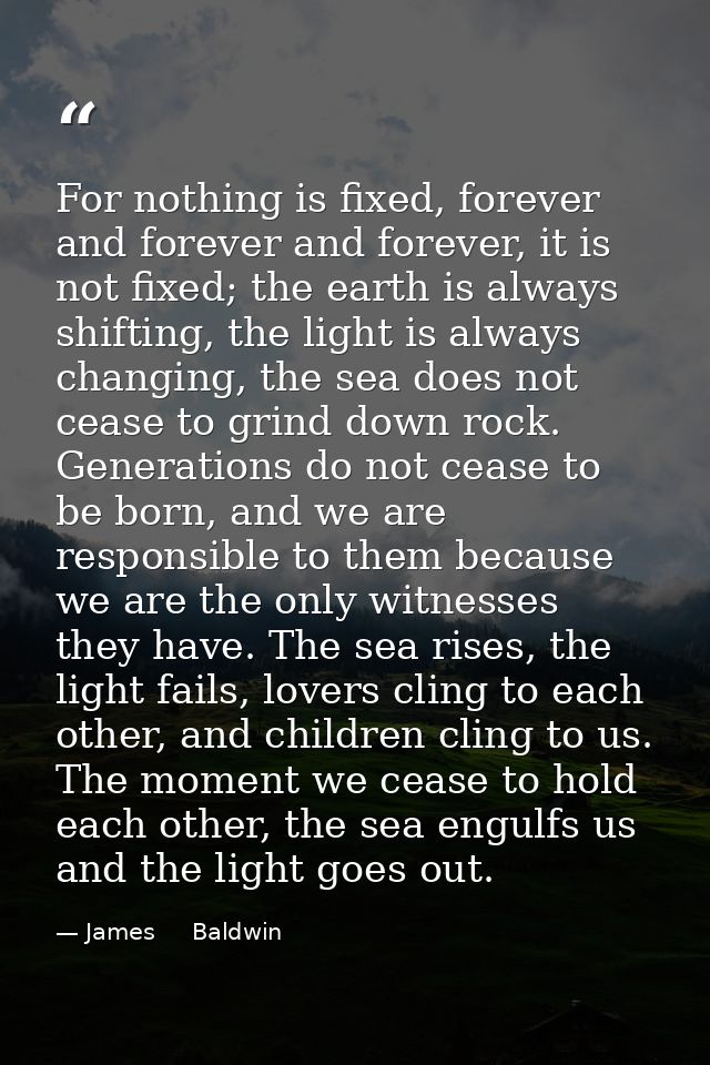 For nothing is fixed, forever and forever and forever, it is not fixed; the earth is always shifting, the light is alway — James     Baldwin