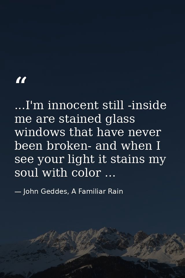 ...I'm innocent still -inside me are stained glass windows that have never been broken- and when I see your light it sta — John Geddes, A Familiar Rain