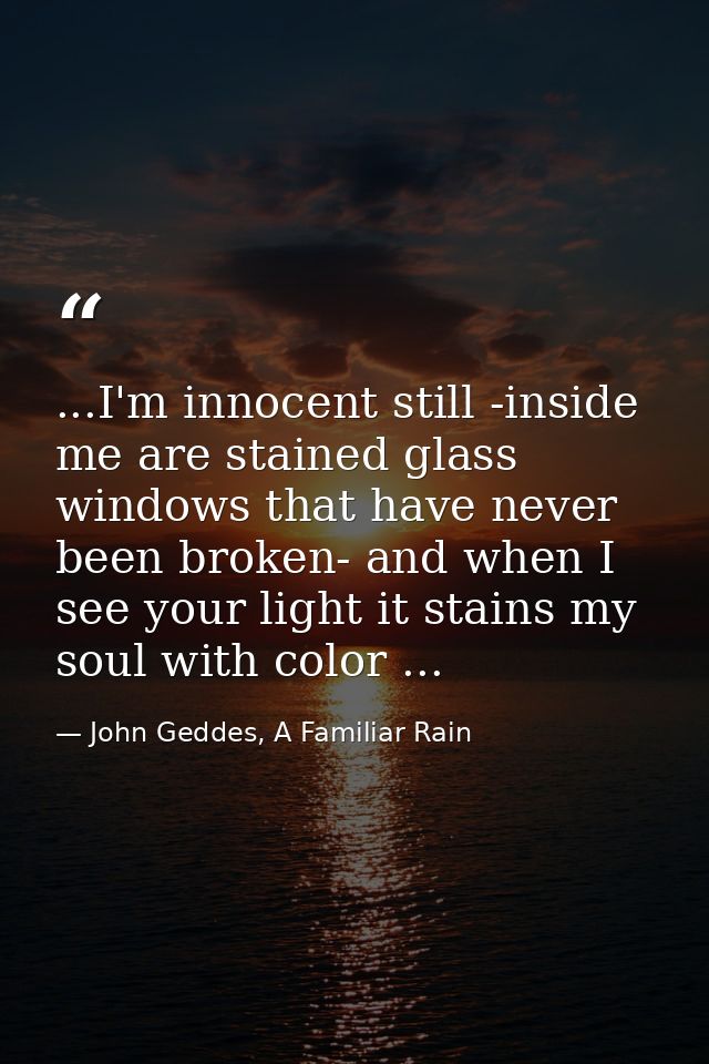 ...I'm innocent still -inside me are stained glass windows that have never been broken- and when I see your light it sta — John Geddes, A Familiar Rain
