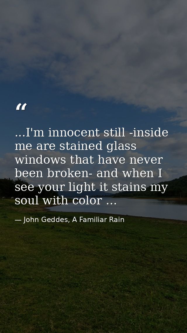 ...I'm innocent still -inside me are stained glass windows that have never been broken- and when I see your light it sta — John Geddes, A Familiar Rain