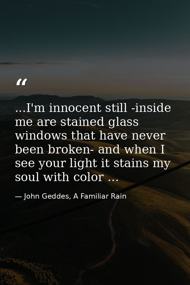 ...I'm innocent still -inside me are stained glass windows that have never been broken- and when I see your light it sta — John Geddes, A Familiar Rain