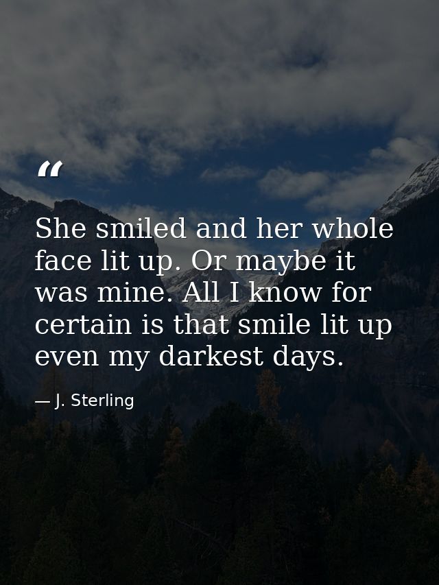 She smiled and her whole face lit up. Or maybe it was mine. All I know for certain is that smile lit up even my darkest  — J. Sterling