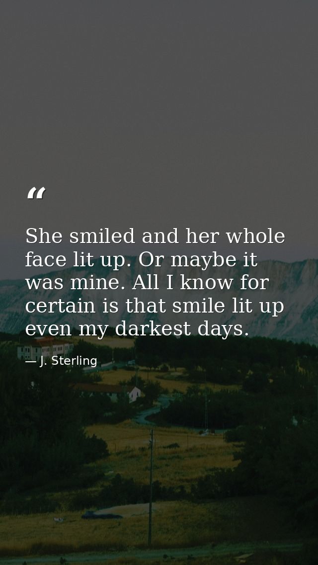 She smiled and her whole face lit up. Or maybe it was mine. All I know for certain is that smile lit up even my darkest  — J. Sterling