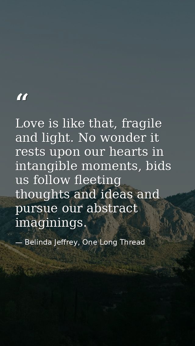 Love is like that, fragile and light. No wonder it rests upon our hearts in intangible moments, bids us follow fleeting  — Belinda Jeffrey, One Long Thread