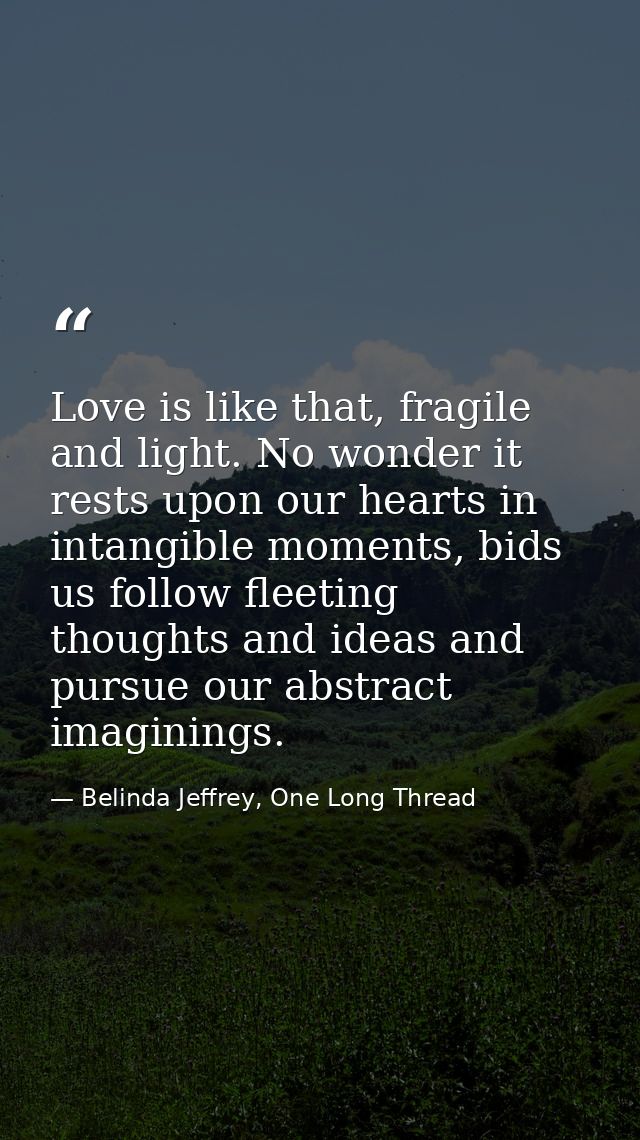 Love is like that, fragile and light. No wonder it rests upon our hearts in intangible moments, bids us follow fleeting  — Belinda Jeffrey, One Long Thread