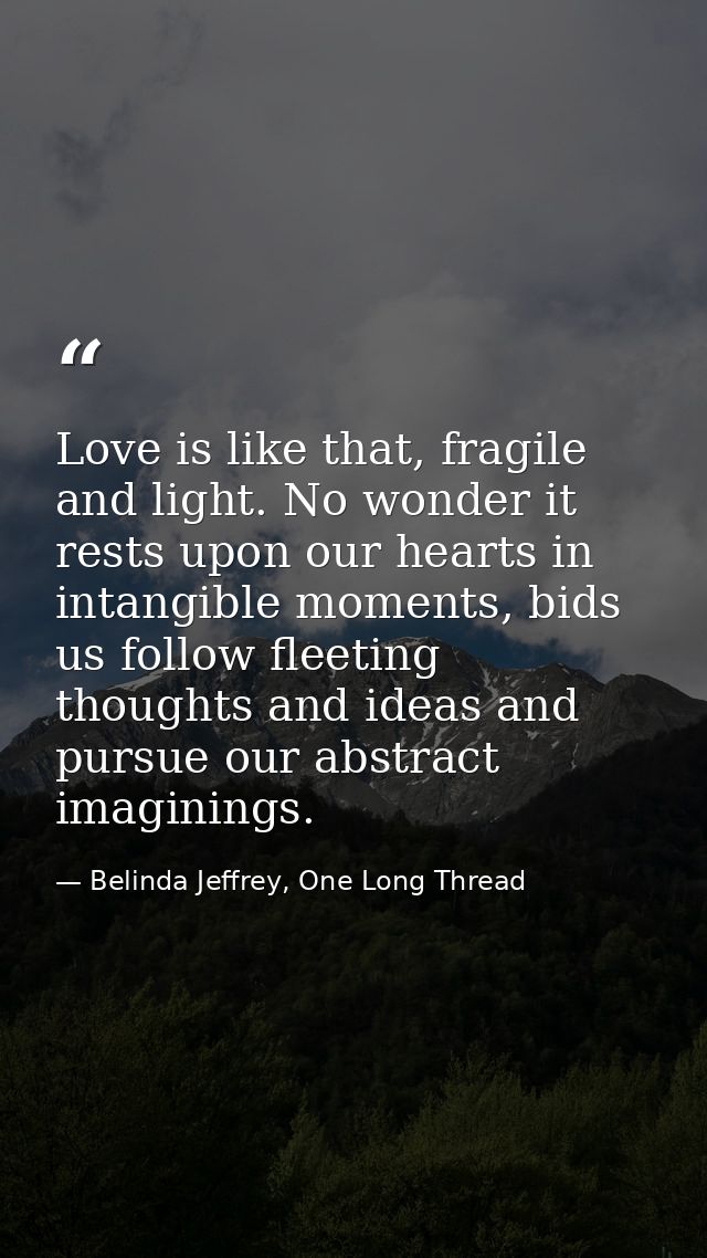 Love is like that, fragile and light. No wonder it rests upon our hearts in intangible moments, bids us follow fleeting  — Belinda Jeffrey, One Long Thread
