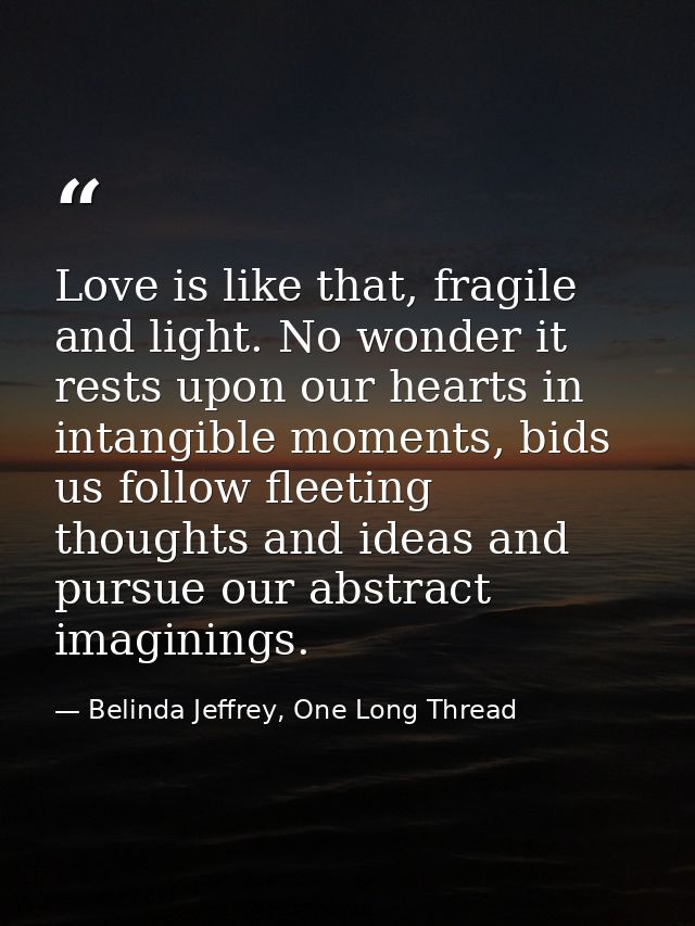 Love is like that, fragile and light. No wonder it rests upon our hearts in intangible moments, bids us follow fleeting  — Belinda Jeffrey, One Long Thread