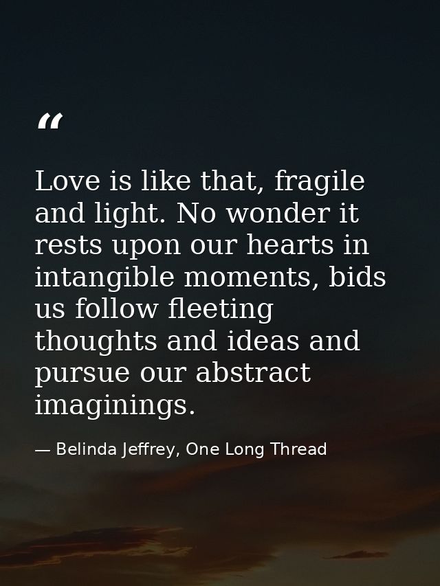 Love is like that, fragile and light. No wonder it rests upon our hearts in intangible moments, bids us follow fleeting  — Belinda Jeffrey, One Long Thread