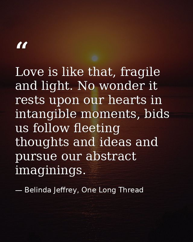Love is like that, fragile and light. No wonder it rests upon our hearts in intangible moments, bids us follow fleeting  — Belinda Jeffrey, One Long Thread