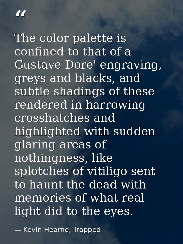 The color palette is confined to that of a Gustave Dore' engraving, greys and blacks, and subtle shadings of these rende — Kevin Hearne, Trapped