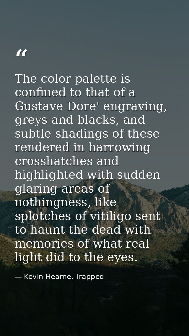 The color palette is confined to that of a Gustave Dore' engraving, greys and blacks, and subtle shadings of these rende — Kevin Hearne, Trapped