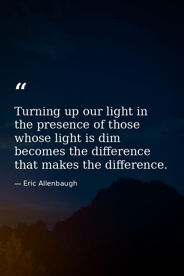 Turning up our light in the presence of those whose light is dim becomes the difference that makes the difference. — Eric Allenbaugh