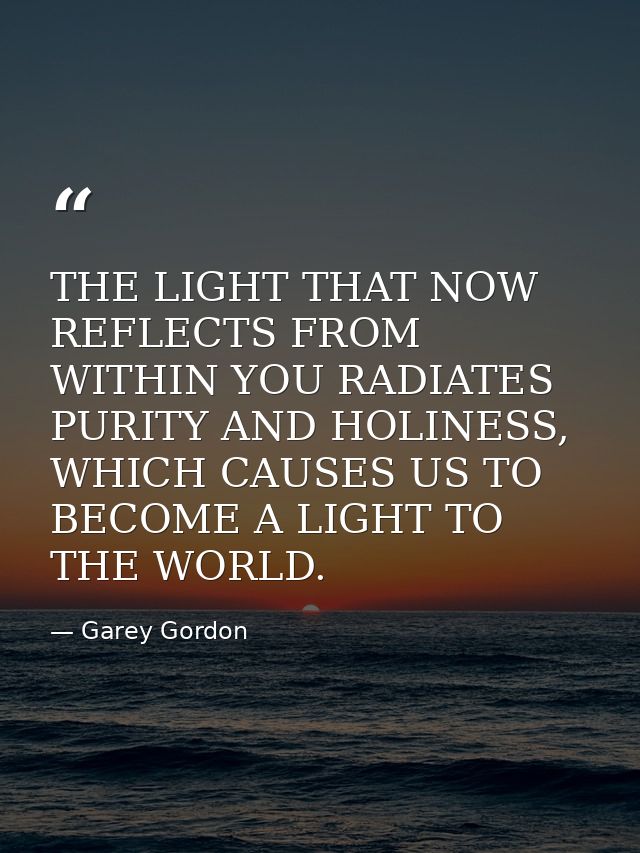 THE LIGHT THAT NOW REFLECTS FROM WITHIN YOU RADIATES PURITY AND HOLINESS, WHICH CAUSES US TO BECOME A LIGHT TO THE WORLD — Garey Gordon