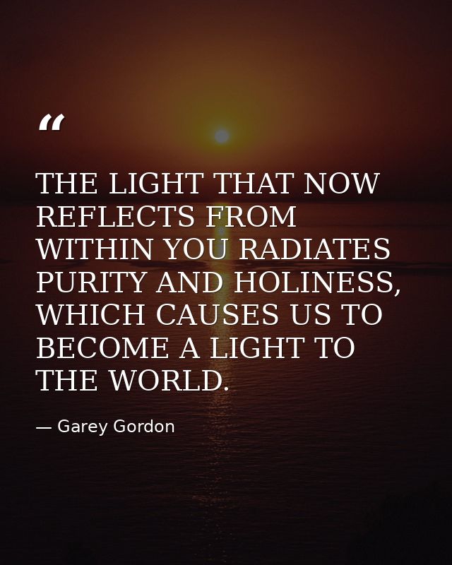 THE LIGHT THAT NOW REFLECTS FROM WITHIN YOU RADIATES PURITY AND HOLINESS, WHICH CAUSES US TO BECOME A LIGHT TO THE WORLD — Garey Gordon