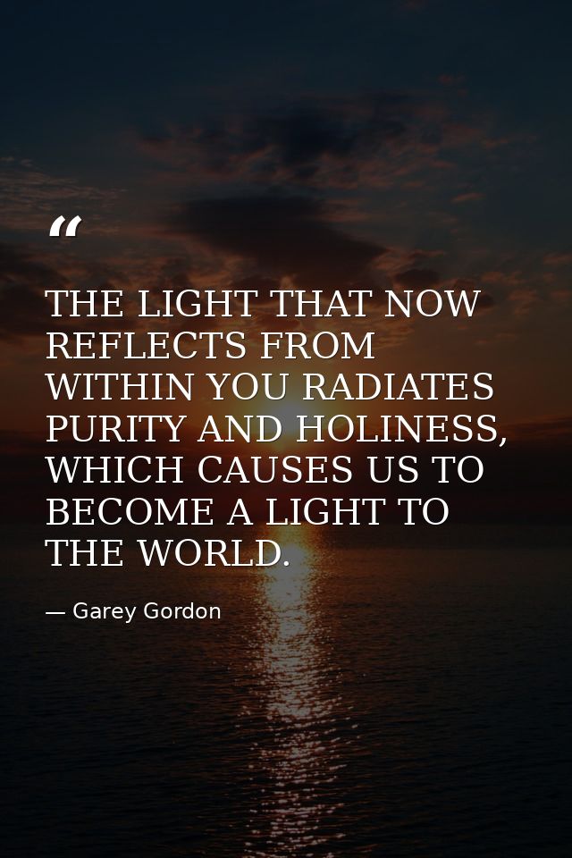 THE LIGHT THAT NOW REFLECTS FROM WITHIN YOU RADIATES PURITY AND HOLINESS, WHICH CAUSES US TO BECOME A LIGHT TO THE WORLD — Garey Gordon