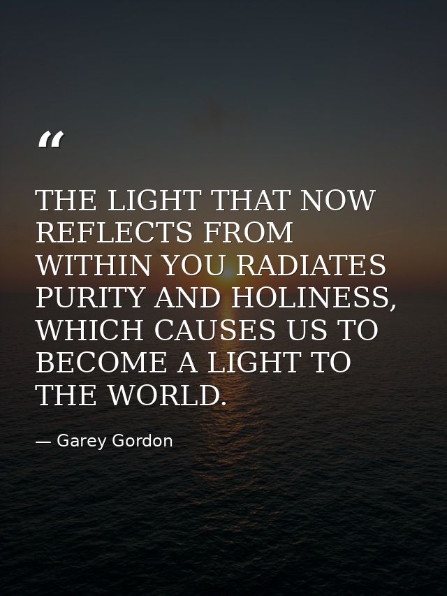 THE LIGHT THAT NOW REFLECTS FROM WITHIN YOU RADIATES PURITY AND HOLINESS, WHICH CAUSES US TO BECOME A LIGHT TO THE WORLD — Garey Gordon