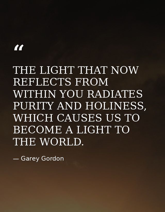 THE LIGHT THAT NOW REFLECTS FROM WITHIN YOU RADIATES PURITY AND HOLINESS, WHICH CAUSES US TO BECOME A LIGHT TO THE WORLD — Garey Gordon